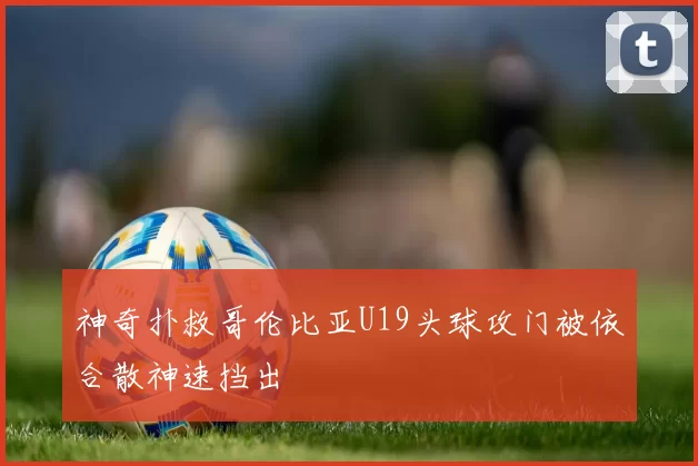 神奇扑救哥伦比亚U19头球攻门被依合散神速挡出