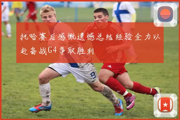 托哈赛后感慨遗憾总结经验全力以赴备战G4争取胜利