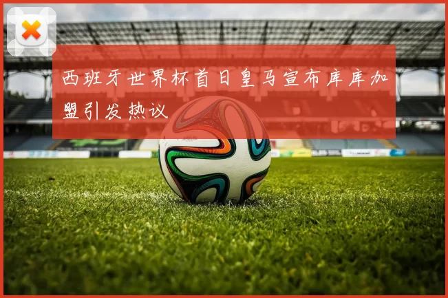 西班牙世界杯首日皇马宣布库库加盟引发热议
