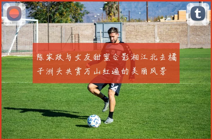 陈家政与女友甜蜜合影湘江北去橘子洲头共赏万山红遍的美丽风景