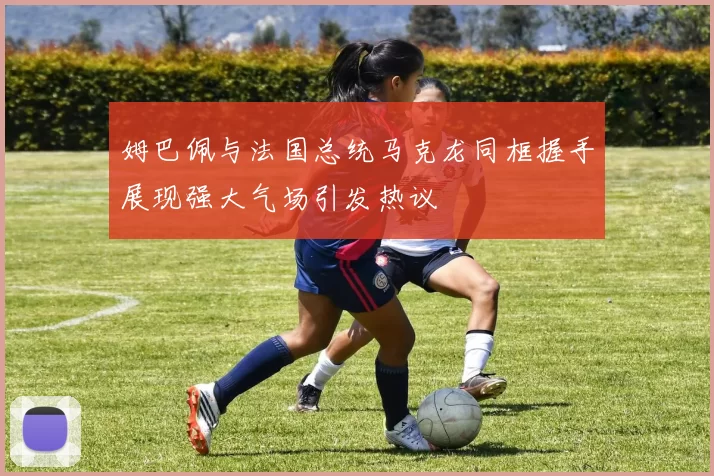 姆巴佩与法国总统马克龙同框握手展现强大气场引发热议