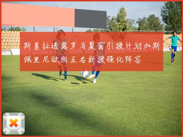 斯基拉透露罗马夏窗引援计划加斯佩里尼欲购五名新援强化阵容