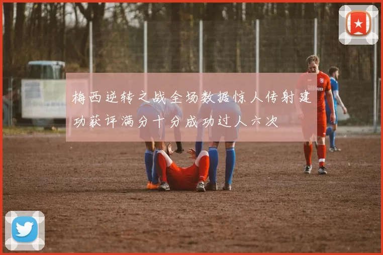 梅西逆转之战全场数据惊人传射建功获评满分十分成功过人六次