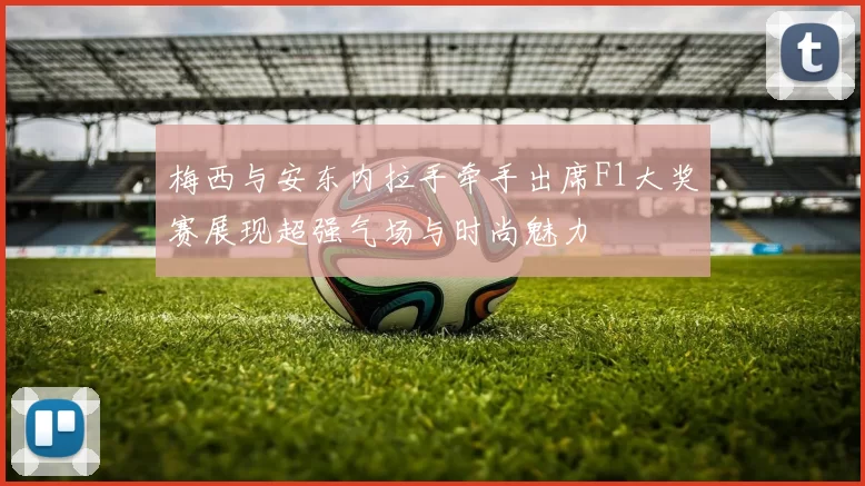 梅西与安东内拉手牵手出席F1大奖赛展现超强气场与时尚魅力