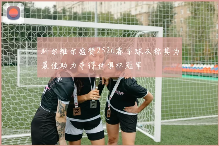 科尔维尔盛赞2526赛季球衣称其为最佳助力夺得世俱杯冠军