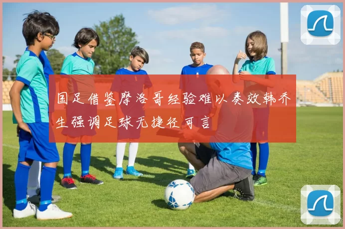 国足借鉴摩洛哥经验难以奏效韩乔生强调足球无捷径可言