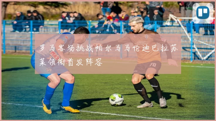 罗马客场挑战帕尔马马伦迪巴拉苏莱领衔首发阵容