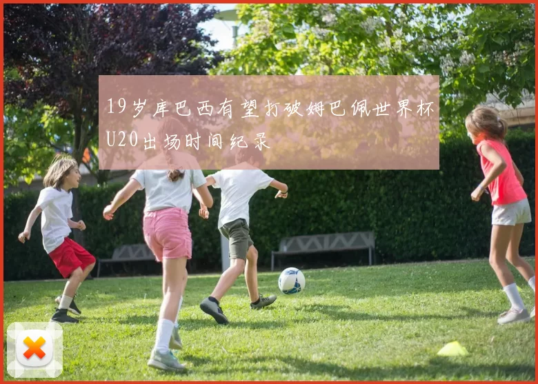 19岁库巴西有望打破姆巴佩世界杯U20出场时间纪录