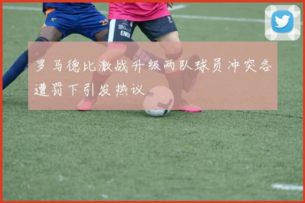 罗马德比激战升级两队球员冲突各遭罚下引发热议
